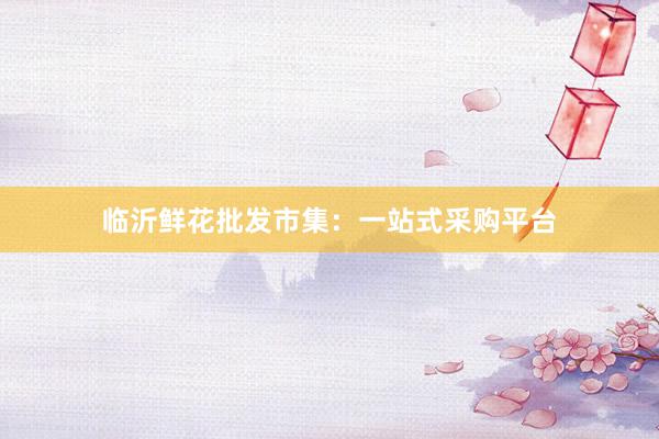 临沂鲜花批发市集：一站式采购平台