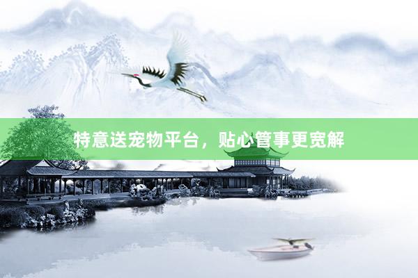 特意送宠物平台，贴心管事更宽解