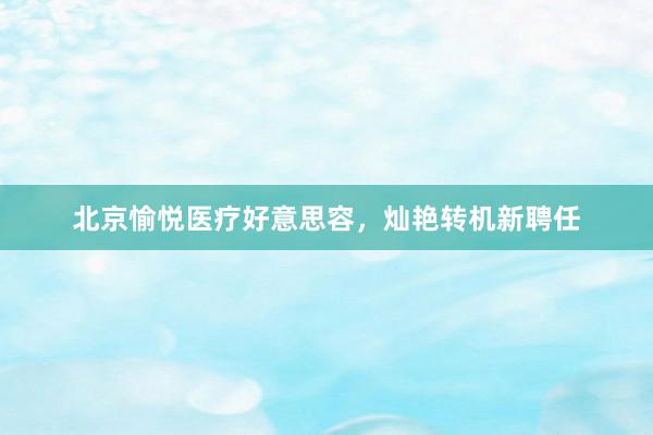 北京愉悦医疗好意思容，灿艳转机新聘任